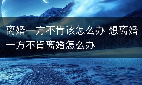 离婚一方不肯该怎么办 想离婚一方不肯离婚怎么办