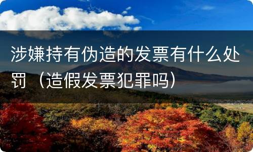 涉嫌持有伪造的发票有什么处罚（造假发票犯罪吗）
