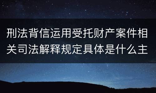 刑法背信运用受托财产案件相关司法解释规定具体是什么主要内容