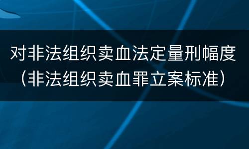 对非法组织卖血法定量刑幅度（非法组织卖血罪立案标准）