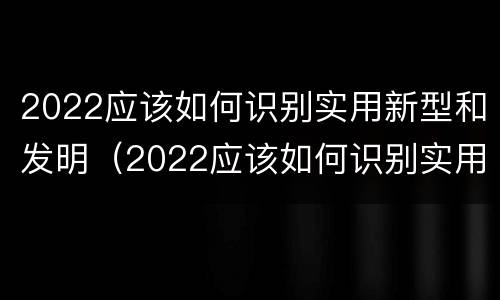 2022应该如何识别实用新型和发明（2022应该如何识别实用新型和发明新材料）