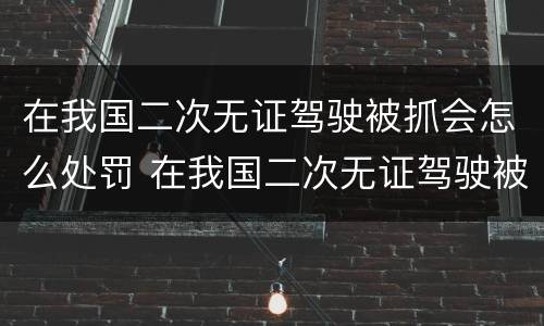 在我国二次无证驾驶被抓会怎么处罚 在我国二次无证驾驶被抓会怎么处罚呢