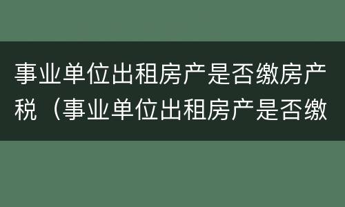 事业单位出租房产是否缴房产税（事业单位出租房产是否缴房产税了）