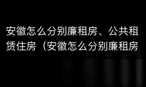 安徽怎么分别廉租房、公共租赁住房（安徽怎么分别廉租房,公共租赁住房）