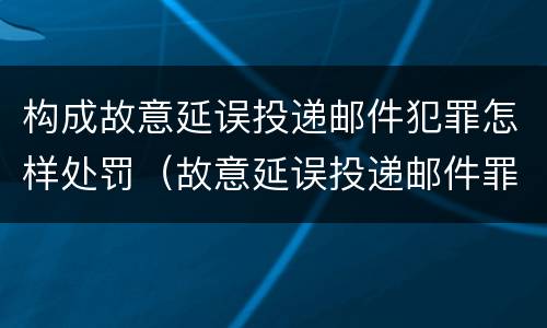 构成故意延误投递邮件犯罪怎样处罚（故意延误投递邮件罪的立案标准）