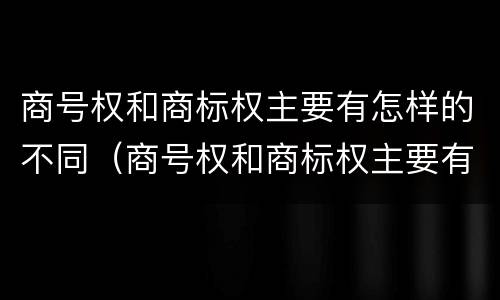 商号权和商标权主要有怎样的不同（商号权和商标权主要有怎样的不同）