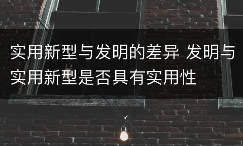 实用新型与发明的差异 发明与实用新型是否具有实用性