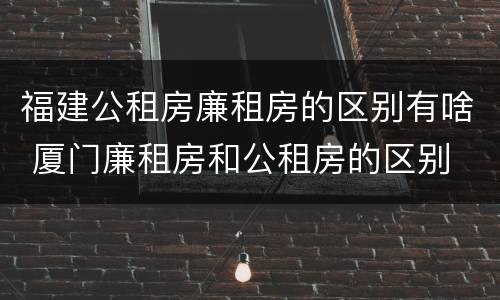 福建公租房廉租房的区别有啥 厦门廉租房和公租房的区别