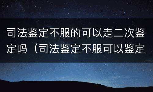 司法鉴定不服的可以走二次鉴定吗（司法鉴定不服可以鉴定几次）