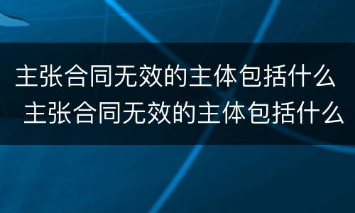 主张合同无效的主体包括什么 主张合同无效的主体包括什么
