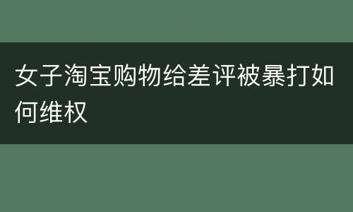 女子淘宝购物给差评被暴打如何维权