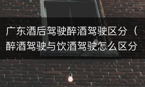 广东酒后驾驶醉酒驾驶区分（醉酒驾驶与饮酒驾驶怎么区分）