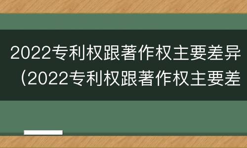 2022专利权跟著作权主要差异（2022专利权跟著作权主要差异在哪里）