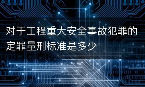 对于工程重大安全事故犯罪的定罪量刑标准是多少