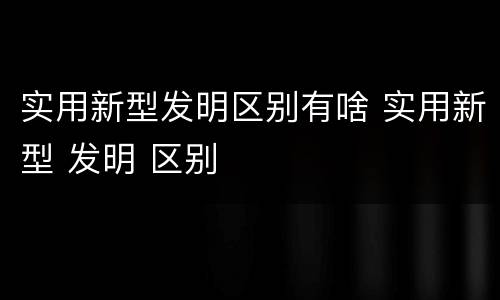 实用新型发明区别有啥 实用新型 发明 区别