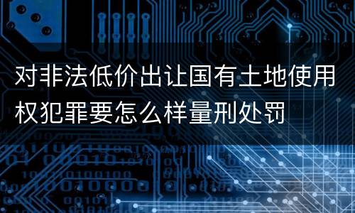 对非法低价出让国有土地使用权犯罪要怎么样量刑处罚
