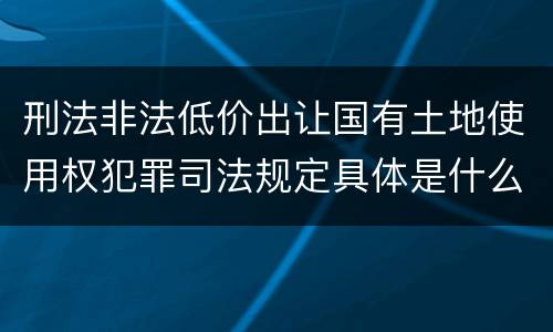 刑法非法低价出让国有土地使用权犯罪司法规定具体是什么主要内容