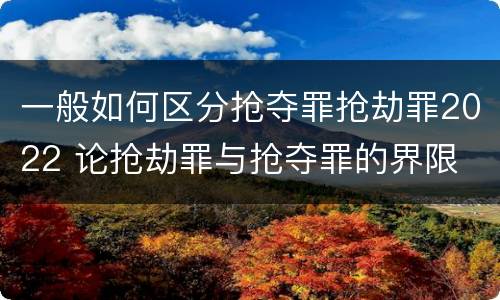 一般如何区分抢夺罪抢劫罪2022 论抢劫罪与抢夺罪的界限