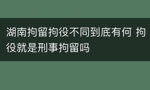 湖南拘留拘役不同到底有何 拘役就是刑事拘留吗