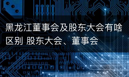 黑龙江董事会及股东大会有啥区别 股东大会、董事会