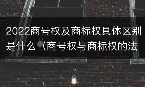 2022商号权及商标权具体区别是什么（商号权与商标权的法律冲突与解决）
