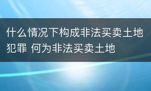 什么情况下构成非法买卖土地犯罪 何为非法买卖土地