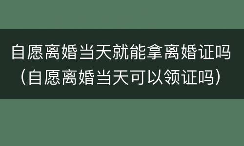 自愿离婚当天就能拿离婚证吗（自愿离婚当天可以领证吗）