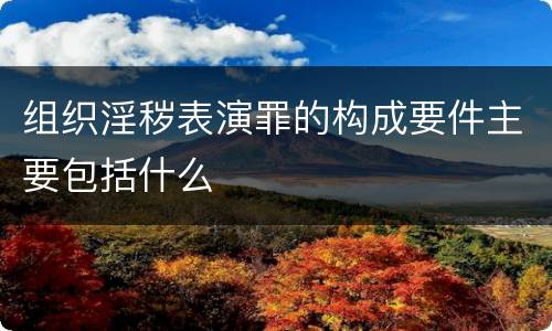 组织淫秽表演罪的构成要件主要包括什么