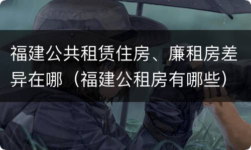 福建公共租赁住房、廉租房差异在哪（福建公租房有哪些）