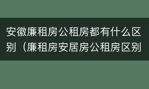 安徽廉租房公租房都有什么区别（廉租房安居房公租房区别）