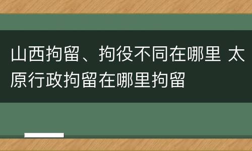 山西拘留、拘役不同在哪里 太原行政拘留在哪里拘留