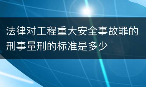 法律对工程重大安全事故罪的刑事量刑的标准是多少