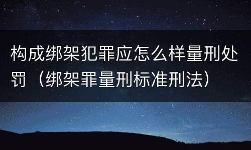 构成绑架犯罪应怎么样量刑处罚（绑架罪量刑标准刑法）