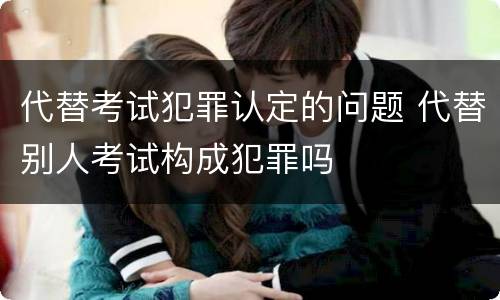 代替考试犯罪认定的问题 代替别人考试构成犯罪吗