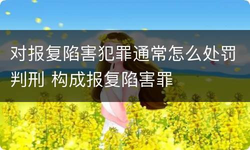 对报复陷害犯罪通常怎么处罚判刑 构成报复陷害罪