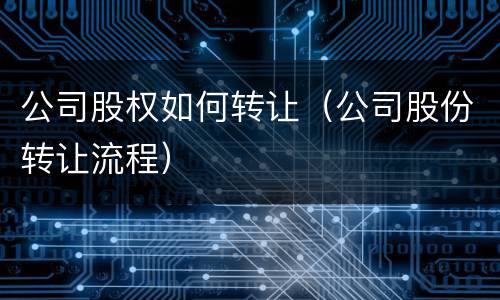 公司股权如何转让（公司股份转让流程）