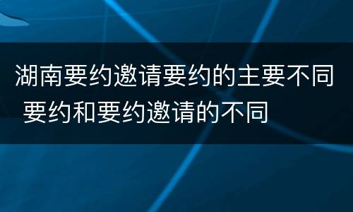 湖南要约邀请要约的主要不同 要约和要约邀请的不同