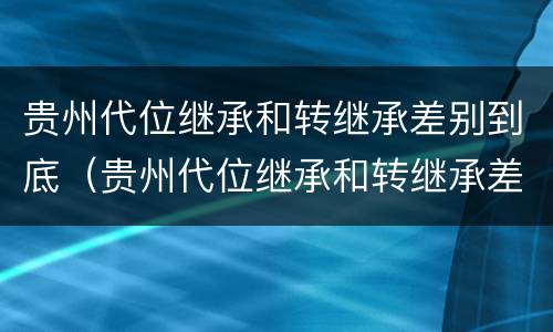 贵州代位继承和转继承差别到底（贵州代位继承和转继承差别到底是什么）
