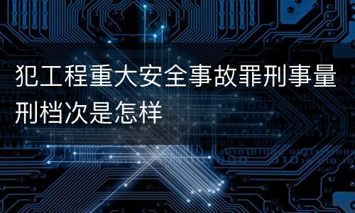 犯工程重大安全事故罪刑事量刑档次是怎样