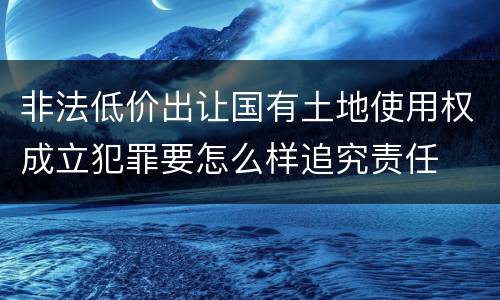 非法低价出让国有土地使用权成立犯罪要怎么样追究责任