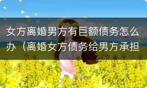 女方离婚男方有巨额债务怎么办（离婚女方债务给男方承担）