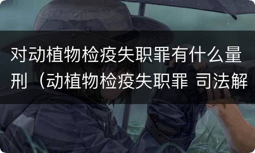 对动植物检疫失职罪有什么量刑（动植物检疫失职罪 司法解释）