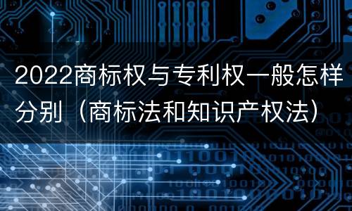 2022商标权与专利权一般怎样分别（商标法和知识产权法）