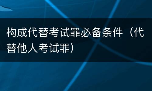 构成代替考试罪必备条件（代替他人考试罪）