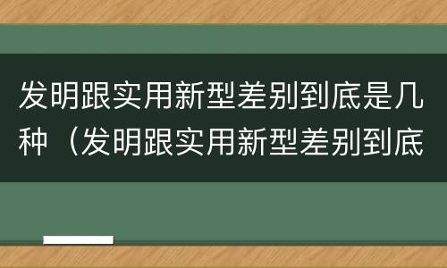 发明跟实用新型差别到底是几种（发明跟实用新型差别到底是几种类型）
