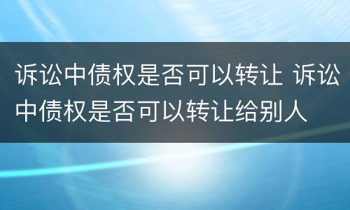 诉讼中债权是否可以转让 诉讼中债权是否可以转让给别人