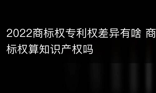 2022商标权专利权差异有啥 商标权算知识产权吗