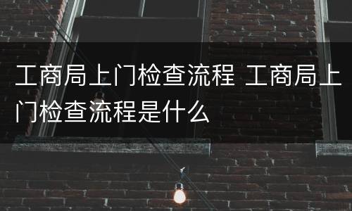 工商局上门检查流程 工商局上门检查流程是什么