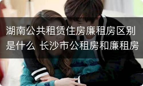 湖南公共租赁住房廉租房区别是什么 长沙市公租房和廉租房的区别