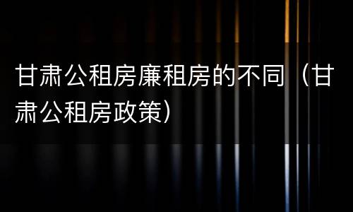 甘肃公租房廉租房的不同（甘肃公租房政策）